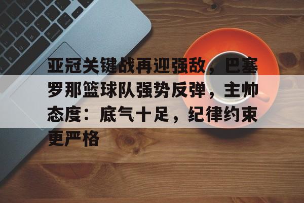 亚冠关键战再迎强敌，巴塞罗那篮球队强势反弹，主帅态度：底气十足，纪律约束更严格(巴塞罗那直播)